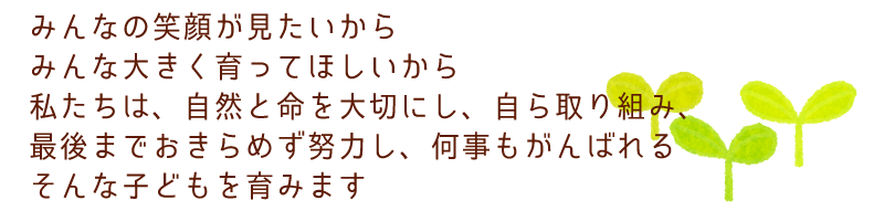 みんなの笑顔が見たいから
みんな大きく育ってほしいから
私たちは、自然と命を大切にし、自ら取り組み、
最後までおきらめず努力し、何事もがんばれる
そんな子どもを育みます