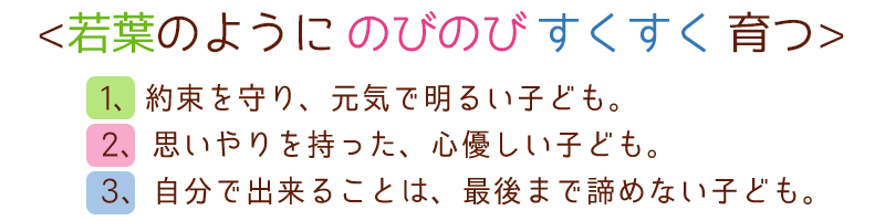 <若葉のようにのびのびすくすく育つ>
1、約束を守り、元気で明るい子ども。
2、思いやりを持った、心優しい子ども。
3、自分で出来ることは、最後まで諦めない子ども。